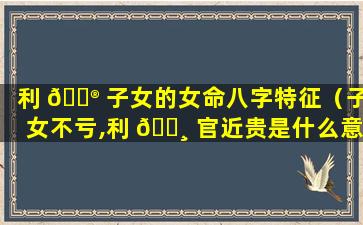 利 💮 子女的女命八字特征（子女不亏,利 🕸 官近贵是什么意思）